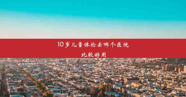 10岁儿童体检去哪个医院比较好用