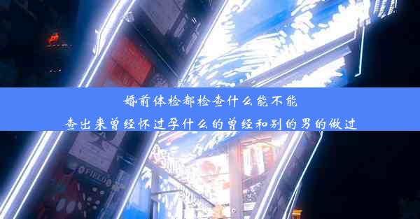 婚前体检都检查什么能不能查出来曾经怀过孕什么的曾经和别的男的做过