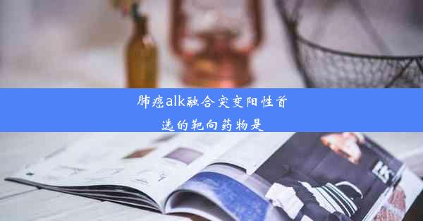 肺癌alk融合突变阳性首选的靶向药物是